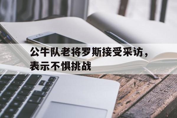 半岛体育APP-公牛队老将罗斯接受采访，表示不惧挑战